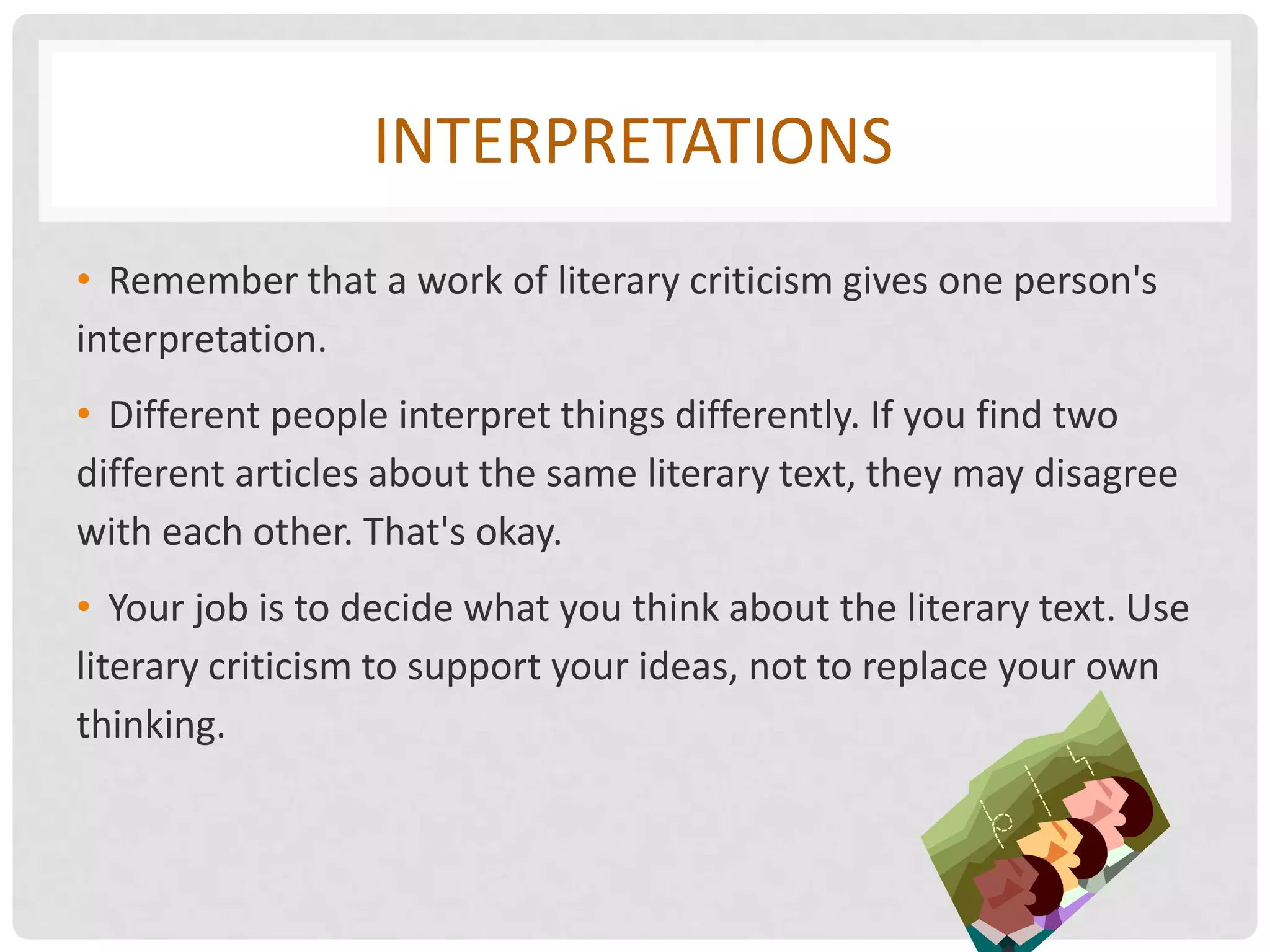 INTERPRETATIONS
• Remember that a work of literary criticism gives one person's
interpretation.
• Different people interpret things differently. If you find two
different articles about the same literary text, they may disagree
with each other. That's okay.
• Your job is to decide what you think about the literary text. Use
literary criticism to support your ideas, not to replace your own
thinking.
 