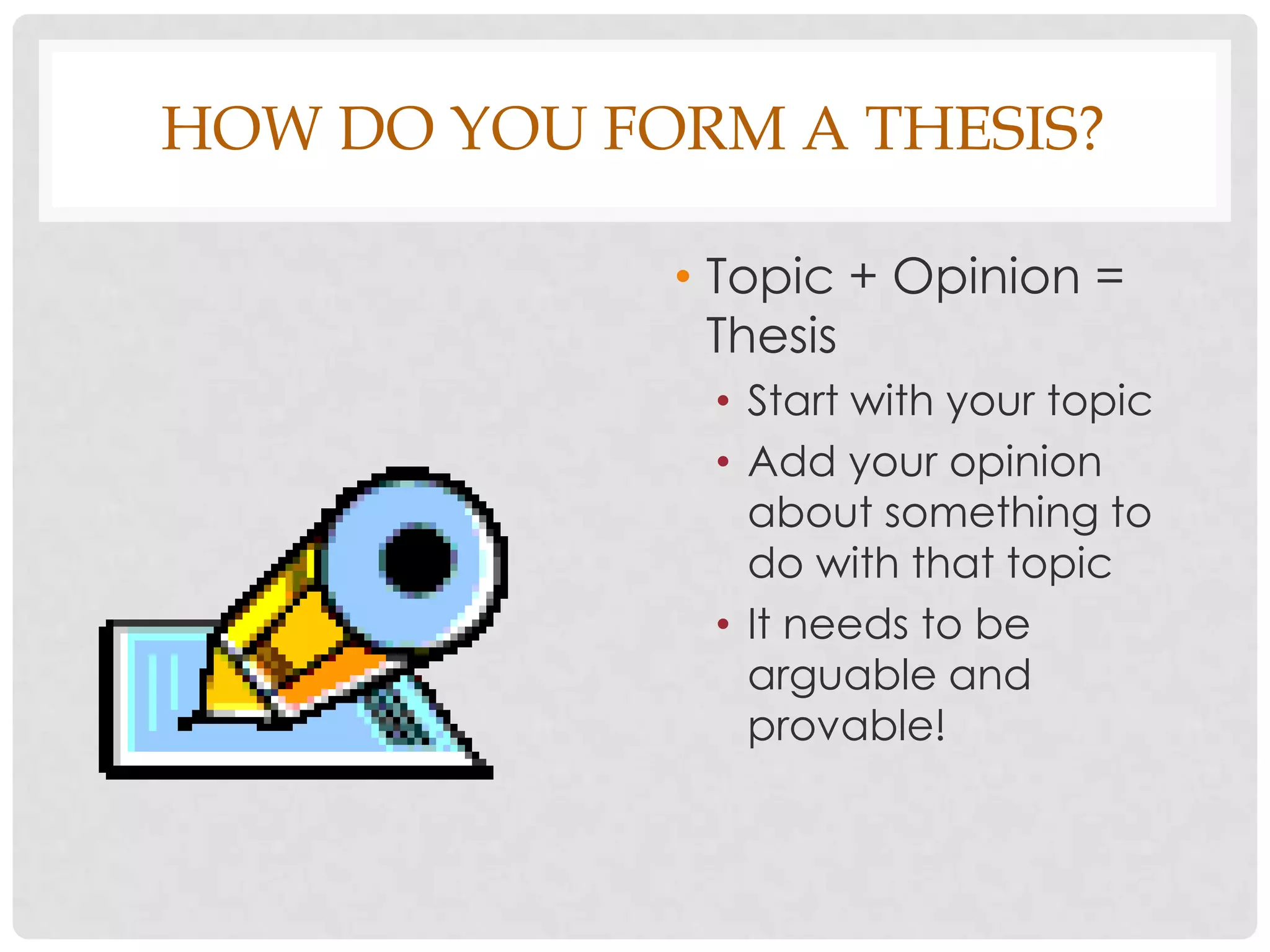 HOW DO YOU FORM A THESIS?

             • Topic + Opinion =
               Thesis
              • Start with your topic
              • Add your opinion
                about something to
                do with that topic
              • It needs to be
                arguable and
                provable!
 