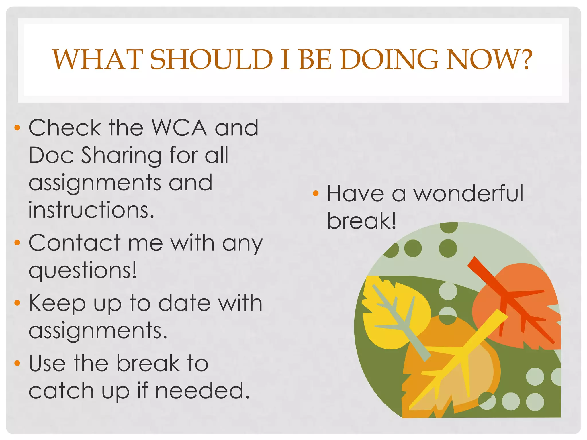 WHAT SHOULD I BE DOING NOW?

• Check the WCA and
  Doc Sharing for all
  assignments and        • Have a wonderful
  instructions.            break!
• Contact me with any
  questions!
• Keep up to date with
  assignments.
• Use the break to
  catch up if needed.
 