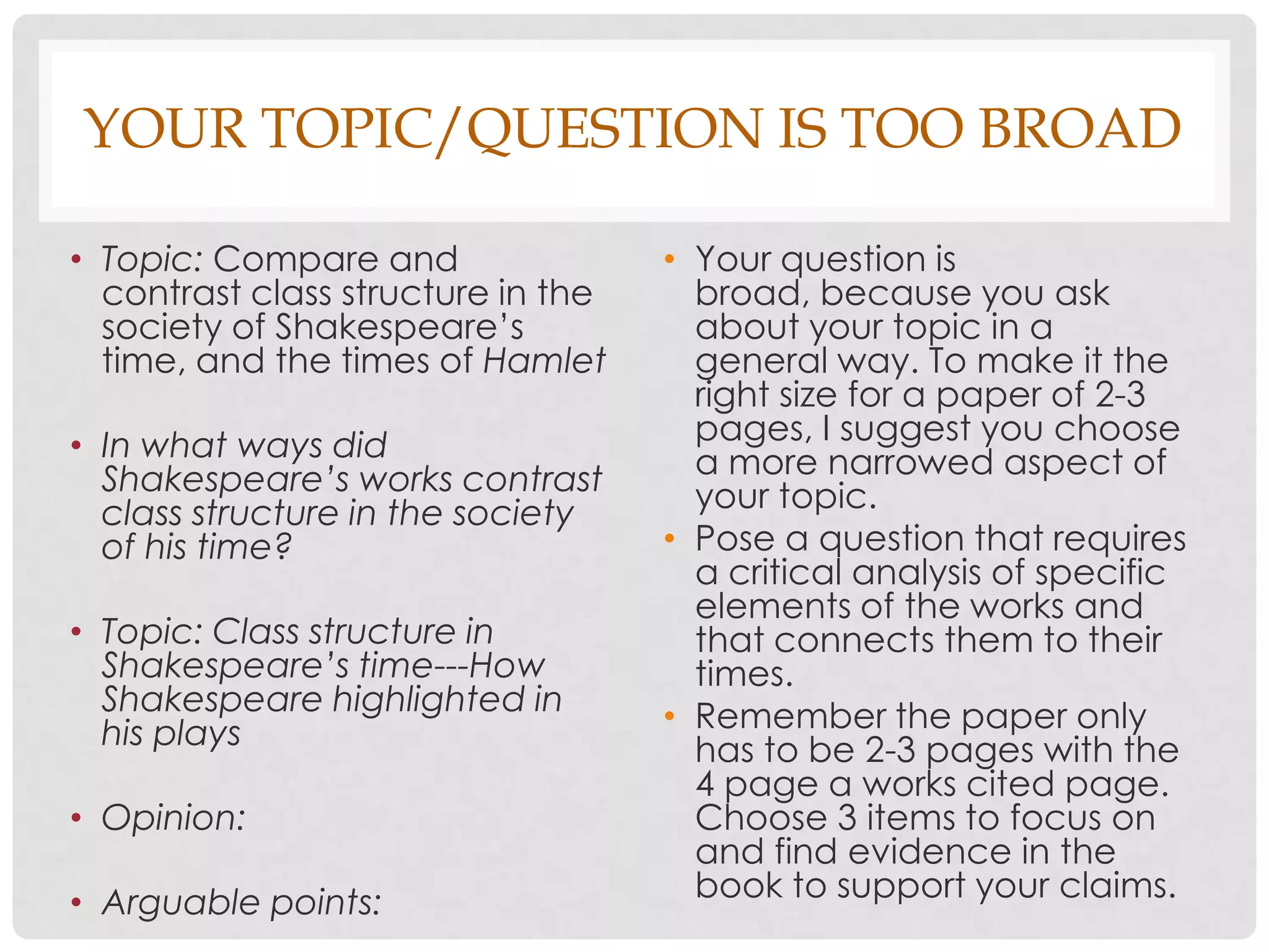 YOUR TOPIC/QUESTION IS TOO BROAD

• Topic: Compare and                • Your question is
  contrast class structure in the     broad, because you ask
  society of Shakespeare’s            about your topic in a
  time, and the times of Hamlet       general way. To make it the
                                      right size for a paper of 2-3
• In what ways did                    pages, I suggest you choose
  Shakespeare’s works contrast        a more narrowed aspect of
  class structure in the society      your topic.
  of his time?                      • Pose a question that requires
                                      a critical analysis of specific
                                      elements of the works and
• Topic: Class structure in           that connects them to their
  Shakespeare’s time---How            times.
  Shakespeare highlighted in        • Remember the paper only
  his plays                           has to be 2-3 pages with the
                                      4 page a works cited page.
• Opinion:                            Choose 3 items to focus on
                                      and find evidence in the
• Arguable points:                    book to support your claims.
 