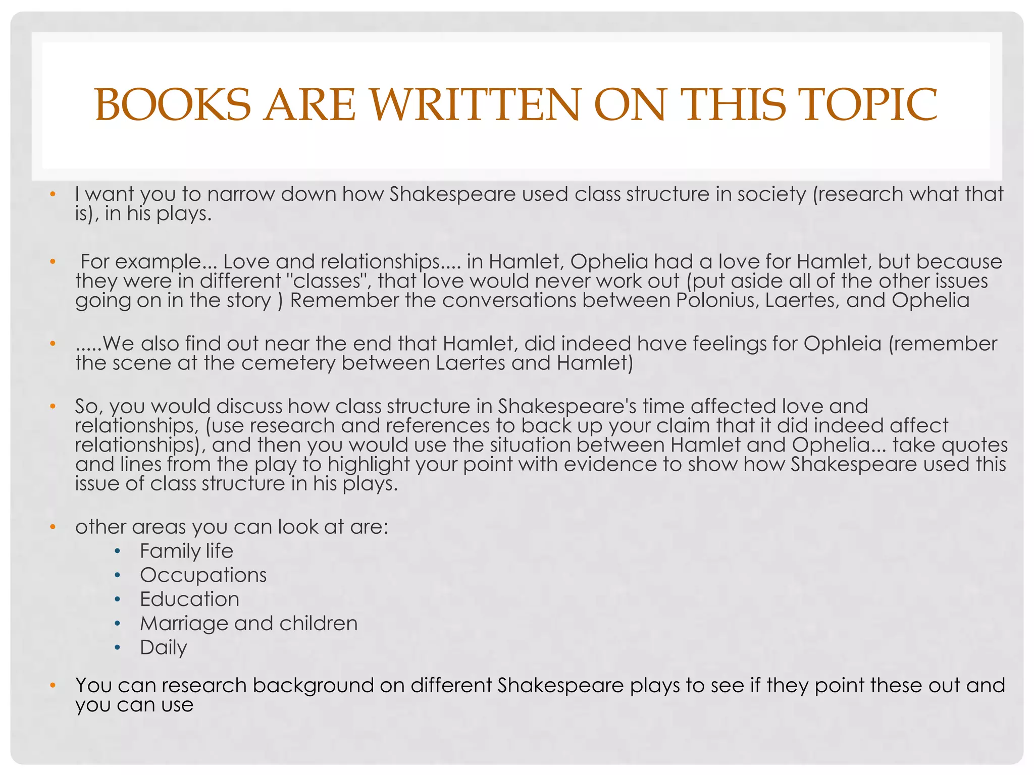 BOOKS ARE WRITTEN ON THIS TOPIC
• I want you to narrow down how Shakespeare used class structure in society (research what that
  is), in his plays.

•    For example... Love and relationships.... in Hamlet, Ophelia had a love for Hamlet, but because
    they were in different "classes", that love would never work out (put aside all of the other issues
    going on in the story ) Remember the conversations between Polonius, Laertes, and Ophelia

• .....We also find out near the end that Hamlet, did indeed have feelings for Ophleia (remember
  the scene at the cemetery between Laertes and Hamlet)

• So, you would discuss how class structure in Shakespeare's time affected love and
  relationships, (use research and references to back up your claim that it did indeed affect
  relationships), and then you would use the situation between Hamlet and Ophelia... take quotes
  and lines from the play to highlight your point with evidence to show how Shakespeare used this
  issue of class structure in his plays.

• other areas you can look at are:
      • Family life
      • Occupations
      • Education
      • Marriage and children
      • Daily
• You can research background on different Shakespeare plays to see if they point these out and
  you can use
 
