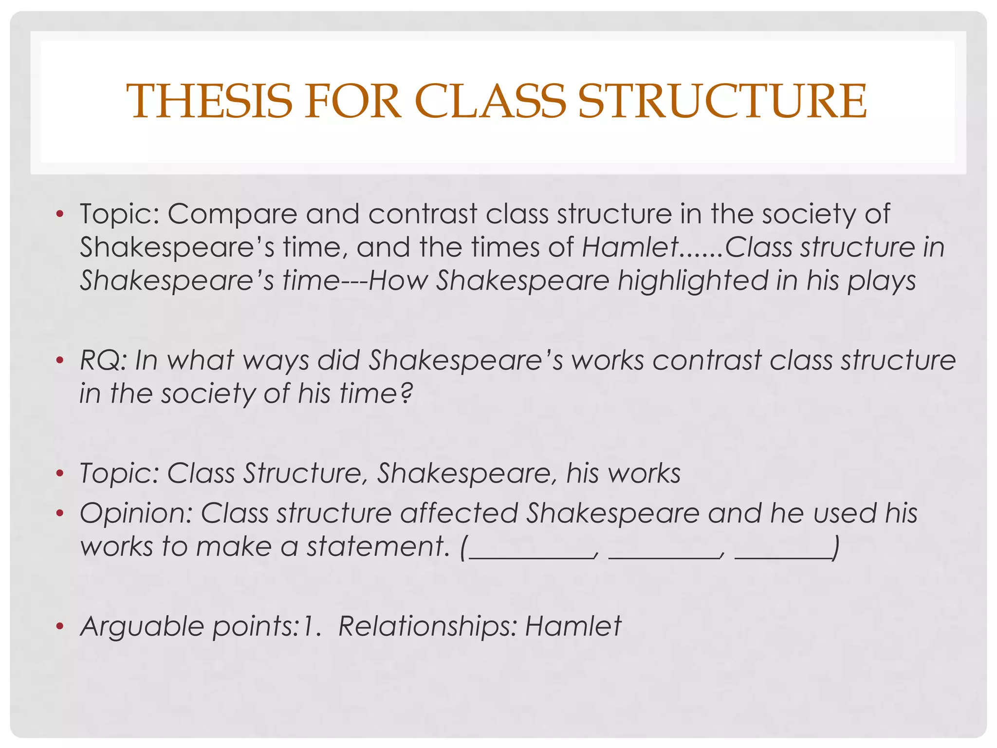 THESIS FOR CLASS STRUCTURE

• Topic: Compare and contrast class structure in the society of
  Shakespeare’s time, and the times of Hamlet......Class structure in
  Shakespeare’s time---How Shakespeare highlighted in his plays

• RQ: In what ways did Shakespeare’s works contrast class structure
  in the society of his time?

• Topic: Class Structure, Shakespeare, his works
• Opinion: Class structure affected Shakespeare and he used his
  works to make a statement. (_________, ________, _______)

• Arguable points:1. Relationships: Hamlet
 