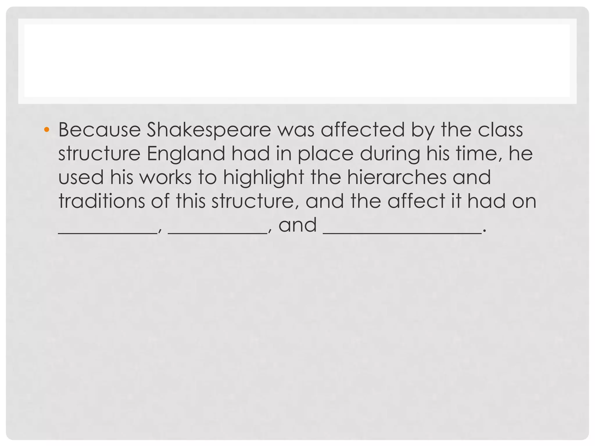 • Because Shakespeare was affected by the class
  structure England had in place during his time, he
  used his works to highlight the hierarches and
  traditions of this structure, and the affect it had on
  __________, __________, and ________________.
 