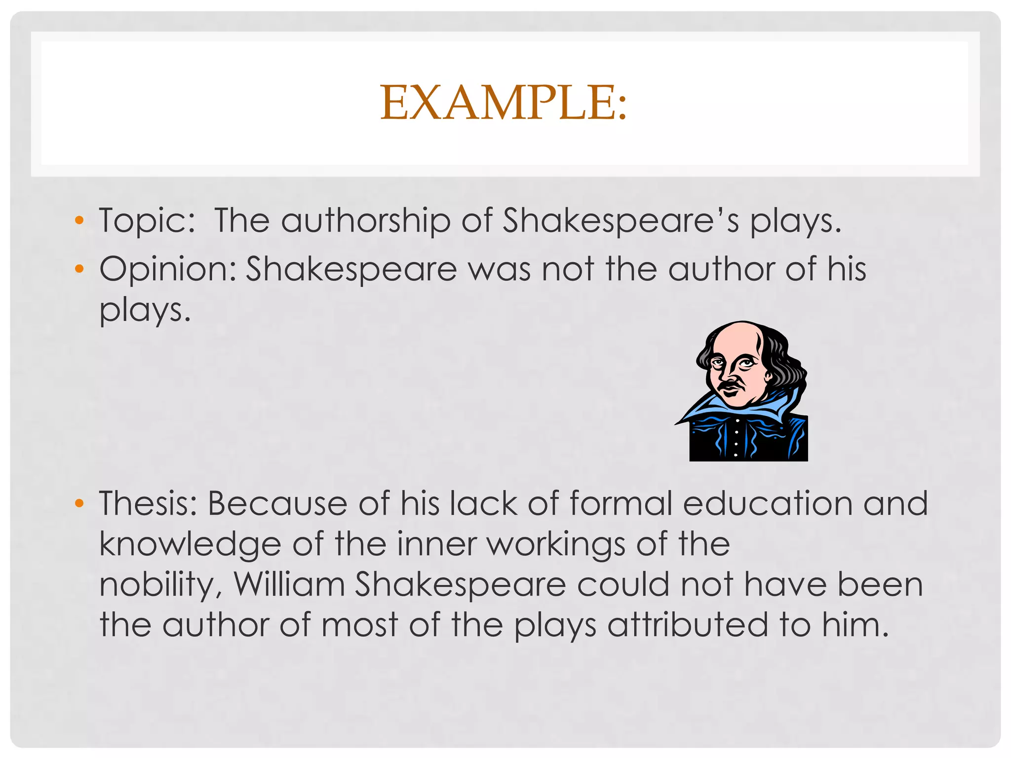 EXAMPLE:

• Topic: The authorship of Shakespeare’s plays.
• Opinion: Shakespeare was not the author of his
  plays.




• Thesis: Because of his lack of formal education and
  knowledge of the inner workings of the
  nobility, William Shakespeare could not have been
  the author of most of the plays attributed to him.
 