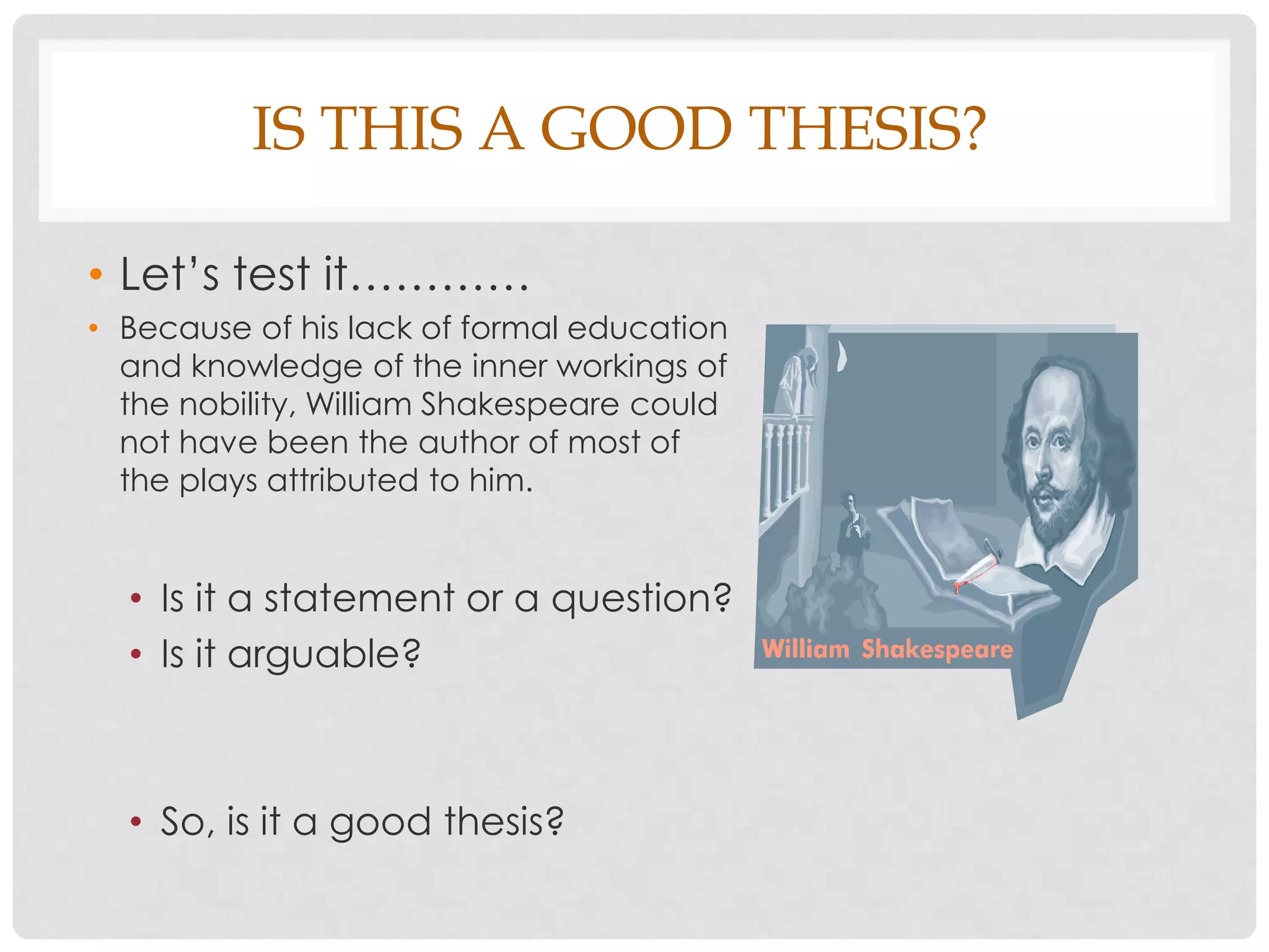 IS THIS A GOOD THESIS?

• Let’s test it…………
• Because of his lack of formal education
  and knowledge of the inner workings of
  the nobility, William Shakespeare could
  not have been the author of most of
  the plays attributed to him.


  • Is it a statement or a question?
  • Is it arguable?



  • So, is it a good thesis?
 