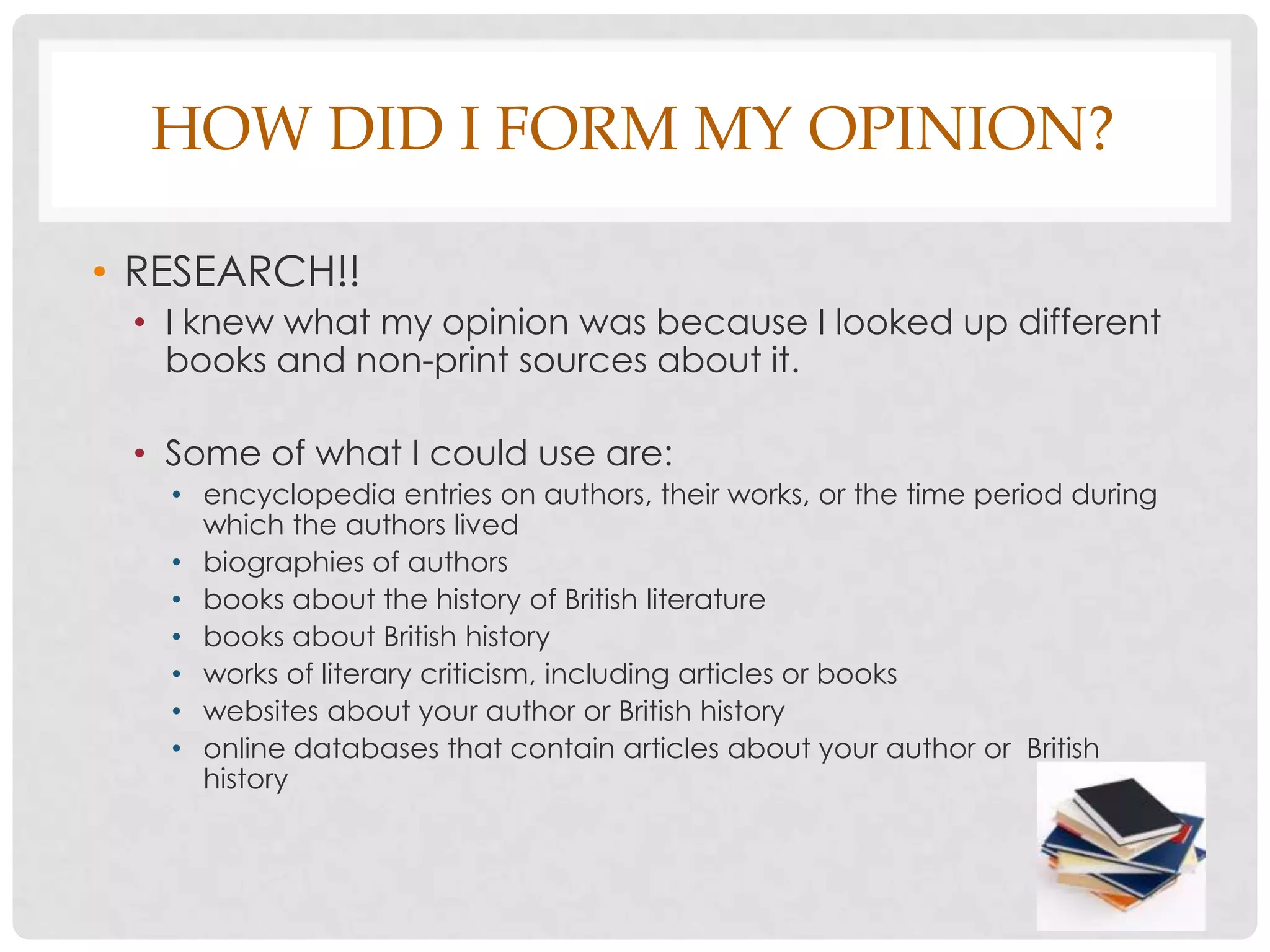 HOW DID I FORM MY OPINION?

• RESEARCH!!
 • I knew what my opinion was because I looked up different
   books and non-print sources about it.

 • Some of what I could use are:
   • encyclopedia entries on authors, their works, or the time period during
     which the authors lived
   • biographies of authors
   • books about the history of British literature
   • books about British history
   • works of literary criticism, including articles or books
   • websites about your author or British history
   • online databases that contain articles about your author or British
     history
 