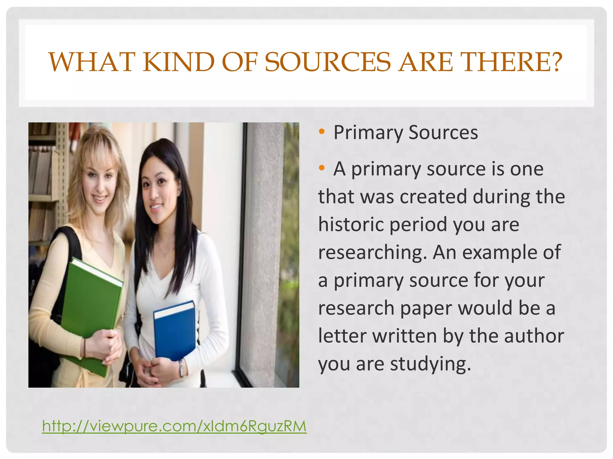 WHAT KIND OF SOURCES ARE THERE?

                                  • Primary Sources
                                  • A primary source is one
                                  that was created during the
                                  historic period you are
                                  researching. An example of
                                  a primary source for your
                                  research paper would be a
                                  letter written by the author
                                  you are studying.

http://viewpure.com/xIdm6RguzRM
 