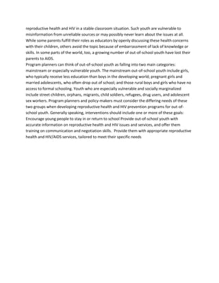 reproductive health and HIV in a stable classroom situation. Such youth are vulnerable to
misinformation from unreliable sources or may possibly never learn about the issues at all.
While some parents fulfill their roles as educators by openly discussing these health concerns
with their children, others avoid the topic because of embarrassment of lack of knowledge or
skills. In some parts of the world, too, a growing number of out-of-school youth have lost their
parents to AIDS.
Program planners can think of out-of-school youth as falling into two main categories:
mainstream or especially vulnerable youth. The mainstream out-of-school youth include girls,
who typically receive less education than boys in the developing world; pregnant girls and
married adolescents, who often drop out of school; and those rural boys and girls who have no
access to formal schooling. Youth who are especially vulnerable and socially marginalized
include street children, orphans, migrants, child soldiers, refugees, drug users, and adolescent
sex workers. Program planners and policy-makers must consider the differing needs of these
two groups when developing reproductive health and HIV prevention programs for out-of-
school youth. Generally speaking, interventions should include one or more of these goals:
Encourage young people to stay in or return to school Provide out-of-school youth with
accurate information on reproductive health and HIV issues and services, and offer them
training on communication and negotiation skills. Provide them with appropriate reproductive
health and HIV/AIDS services, tailored to meet their specific needs
 