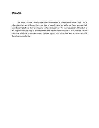 ANALYSIS



        We found out that the major problem that the out of school youth is the a high cost of
education that we all know there are lots of people who are suffering from poverty their
parents cannot afford their studies and so how they can pay for their education. Almost all of
the respondents are drop in the secondary and tertiary level because of that problem. In our
interview all of the respondents want to have a good education they want to go to school if
there is an opportunity.
 