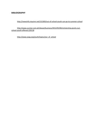 BIBLIOGRAPHY


      http://newsinfo.inquirer.net/152383/out-of-school-youth-can-go-to-summer-school


       http://www.sunstar.com.ph/davao/business/2012/05/06/scholarship-grants-out-
school-youth-offered-220118


      http://www.iywg.org/youth/topics/out_of_school
 