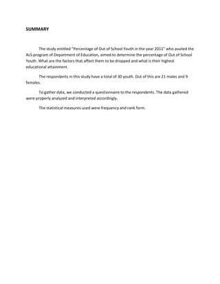 SUMMARY


       The study entitled “Percentage of Out of School Youth in the year 2011” who availed the
ALS program of Department of Education, aimed to determine the percentage of Out of School
Youth. What are the factors that affect them to be dropped and what is their highest
educational attainment.

      The respondents in this study have a total of 30 youth. Out of this are 21 males and 9
females.

       To gather data, we conducted a questionnaire to the respondents. The data gathered
were properly analyzed and interpreted accordingly.

       The statistical measures used were frequency and rank form.
 