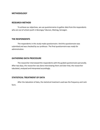 METHODOLOGY



RESEARCH METHOD
      To achieve our objectives, we use questionnaires to gather data from the respondents
who are out of school youth in Barangay Tabunan, Matnog, Sorsogon.



THE RESPONDENTS
       The respondents in this study made questionnaire. And this questionnaire was
submitted and was checked by our professor. The final questionnaire was ready for
administration.



GATHERING DATA PROCEDURE
        The researcher interviewed the respondents with the guided questionnaire personally.
After two days, the researcher was done interviewing them and later that, the researcher
tabulated, analyzed and interpreted accordingly.



STATISTICAL TREATMENT OF DATA
        After the tabulation of data, the statistical treatment used was the frequency and rank
form.
 