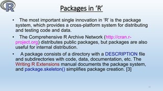 Packages in ‘R’
• The most important single innovation in ‘R’ is the package
system, which provides a cross-platform system for distributing
and testing code and data.
• The Comprehensive R Archive Network (http://cran.r-
project.org) distributes public packages, but packages are also
useful for internal distribution.
• A package consists of a directory with a DESCRIPTION file
and subdirectories with code, data, documentation, etc. The
Writing R Extensions manual documents the package system,
and package.skeleton() simplifies package creation. [3]
11
 