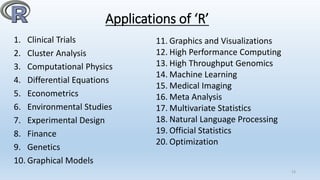 Applications of ‘R’
1. Clinical Trials
2. Cluster Analysis
3. Computational Physics
4. Differential Equations
5. Econometrics
6. Environmental Studies
7. Experimental Design
8. Finance
9. Genetics
10. Graphical Models
13
11. Graphics and Visualizations
12. High Performance Computing
13. High Throughput Genomics
14. Machine Learning
15. Medical Imaging
16. Meta Analysis
17. Multivariate Statistics
18. Natural Language Processing
19. Official Statistics
20. Optimization
 