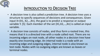 INTRODUCTION TO DECISION TREE
• A decision tree is also called a prediction tree. A decision tree uses a
structure to specify sequences of decisions and consequences. Given
input X={X1, X2,..,Xn}, the goal is to predict a response or output
variable Y. [5] Each member of the set {X1,X2,…,Xn} is called an input
variable.
• A decision tree consists of nodes, and thus form a rooted tree, this
means that it is a directed tree with a node called root. There are no
incoming edges on root node, all other nodes in a decision tree have
exactly one incoming edge. An internal node is a node with an
incoming edge and outgoing edges, internal node is also known as
test node. Nodes with no outgoing edges are known as leaves or
terminal nodes.
15
 