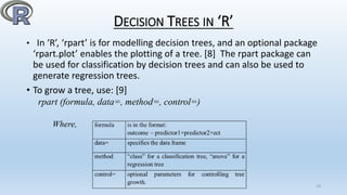DECISION TREES IN ‘R’
• In ‘R’, ‘rpart’ is for modelling decision trees, and an optional package
‘rpart.plot’ enables the plotting of a tree. [8] The rpart package can
be used for classification by decision trees and can also be used to
generate regression trees.
• To grow a tree, use: [9]
rpart (formula, data=, method=, control=)
Where,
18
 