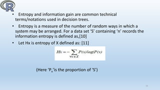 • Entropy and information gain are common technical
terms/notations used in decision trees.
• Entropy is a measure of the number of random ways in which a
system may be arranged. For a data set ‘S’ containing ‘n’ records the
information entropy is defined as,[10]
• Let Hx is entropy of X defined as: [11]
(Here ‘Px’is the proportion of ‘S’)
19
 