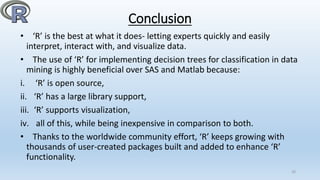 Conclusion
• ‘R’ is the best at what it does- letting experts quickly and easily
interpret, interact with, and visualize data.
• The use of ‘R’ for implementing decision trees for classification in data
mining is highly beneficial over SAS and Matlab because:
i. ‘R’ is open source,
ii. ‘R’ has a large library support,
iii. ‘R’ supports visualization,
iv. all of this, while being inexpensive in comparison to both.
• Thanks to the worldwide community effort, ‘R’ keeps growing with
thousands of user-created packages built and added to enhance ‘R’
functionality.
20
 