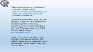 [9] Data Mining Algorithms In R / Classification /
Decision Trees. [Online]. Available:
https://en.wikibooks.org/wiki/Data_Mining_Algo
rithms_In_R/Classification/Decision_Trees
[Accessed 27 November 2015].
[10] Venkatadri.M, Lokanatha C. Reddy. (2010, Apr.-
2010, Sept.). A comparative study on decision tree
classification algorithms in data mining.
International Journal of Computer Application in
Engineering, Technology and Sciences (IJ-CA-ETS).
[Online]. 1.1, pg. 1. Available:
https://www.academia.edu/
[11] Anuj Srivastava, Dr. Vinodini Katiyar, Navjot
Singh. (2015, June). AReview of Decision Tree
Algorithm: Big Data Analytics. International Journal
of Informative & Futuristic Research. ISSN (Online):
2347-1697, pg. 6.
22
 