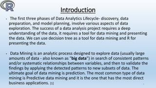 Introduction
• The first three phases of Data Analytics Lifecycle- discovery, data
preparation, and model planning, involve various aspects of data
exploration. The success of a data analysis project requires a deep
understanding of the data, it requires a tool for data mining and presenting
the data. We can use decision tree as a tool for data mining and R for
presenting the data.
• Data Mining is an analytic process designed to explore data (usually large
amounts of data - also known as "big data") in search of consistent patterns
and/or systematic relationships between variables, and then to validate the
findings by applying the detected patterns to new subsets of data. The
ultimate goal of data mining is prediction. The most common type of data
mining is Predictive data mining and it is the one that has the most direct
business applications. [1] 5
 