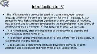 Introduction to ‘R’
• The ‘R’ language is a project designed to create a free, open source
language which can be used as a replacement for the ‘S’ language, ‘R’ was
created by Ross Ihaka and Robert Gentleman at the University of Auckland,
New Zealand, and is currently developed by the R Development Core Team, of
which Chambers is a member. ‘R’ first appeared in 1993; 23 years ago.
• ‘R’ is named partly after the first names of the first two ‘R’ authors and
partly as a play on the name of ‘S’.
• ‘R’ is an open source implementation of ‘S’, and differs from S-plus largely in
its command-line only format.
• ‘S’ is a statistical programming language developed primarily by John
Chambers and Rick Becker and Allan Wilks of Bell Laboratories.
7
 