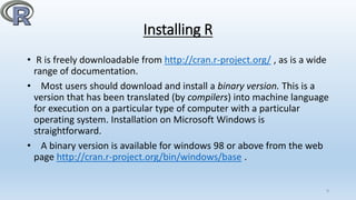 Installing R
• R is freely downloadable from http://cran.r-project.org/ , as is a wide
range of documentation.
• Most users should download and install a binary version. This is a
version that has been translated (by compilers) into machine language
for execution on a particular type of computer with a particular
operating system. Installation on Microsoft Windows is
straightforward.
• A binary version is available for windows 98 or above from the web
page http://cran.r-project.org/bin/windows/base .
9
 