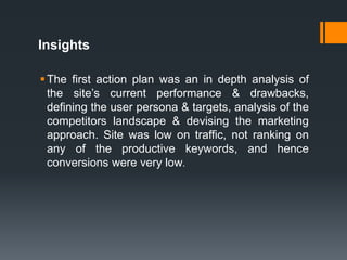 Insights
The first action plan was an in depth analysis of
the site’s current performance & drawbacks,
defining the user persona & targets, analysis of the
competitors landscape & devising the marketing
approach. Site was low on traffic, not ranking on
any of the productive keywords, and hence
conversions were very low.
 