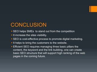 CONCLUSION
 SEO helps SMEs to stand out from the competition
 It increase the sites visibility.
 SEO is cost-effective process to promote digital marketing.
 It helps to bring the customers to the website.
 Efficient SEO requires managing three basic pillars the
content, the keyword and the link building, one can create
basic SEO structure that will support high ranking of the web
pages in the coming future.
 