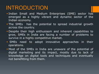 INTRODUCTION
 Indian Small and Medium Enterprises (SME) sector has
emerged as a highly vibrant and dynamic sector of the
Indian economy.
 The SMEs has the potential to spread industrial growth
across the country.
 Despite their high enthusiasm and inherent capabilities to
grow, SMEs in India are facing a number of problems to
survive in a highly competitive market.
 SMEs need to adopt innovative approaches in their
operations.
 Most of the SMEs in India are unaware of the potential of
digital marketing and its impact, mostly due to lack of
knowledge on digital tools and techniques and eventually
not benefitting from them.
 