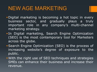 NEW AGE MARKETING
Digital marketing is becoming a hot topic in every
business sector, and gradually plays a truly
important role in any company’s multi-channel
marketing strategy.
In Digital marketing, Search Engine Optimization
(SEO) is the most contemporary tool for Marketers
across the globe.
Search Engine Optimization (SEO) is the process of
increasing website’s degree of exposure to the
public.
With the right use of SEO techniques and strategies
SMEs can enhance their business and increase their
revenue.
 