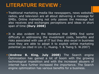 LITERATURE REVIEW :
 Traditional marketing media like newspapers, news websites,
radios, and television are all about delivering a message for
SMEs. Online marketing not only passes the message but
also receives and exchanges perceptions and ideas in short
span of time (Dury 2008)
 It is also evident in the literature that SMEs find some
difficulty in addressing the investment costs, benefits and
risks associated with use of IT but they also excel in business
once they are able to adopt it to exploit online marketing
potential (as cited in Lin. C., Huang. Y. & Tseng S. W.2007)
 (Andrew B. King, July 2008) The Search engine
Optimization has gained a lot of boom with the growing
technological impedition and with the increased abusers of
internet have further increased the importance. The Search
engine optimization has various benefits for a business.
 