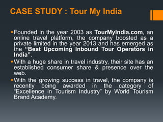 CASE STUDY : Tour My India
Founded in the year 2003 as TourMyIndia.com, an
online travel platform, the company boosted as a
private limited in the year 2013 and has emerged as
the “Best Upcoming Inbound Tour Operators in
India”.
With a huge share in travel industry, their site has an
established consumer share & presence over the
web.
With the growing success in travel, the company is
recently being awarded in the category of
“Excellence in Tourism Industry” by World Tourism
Brand Academy.
 