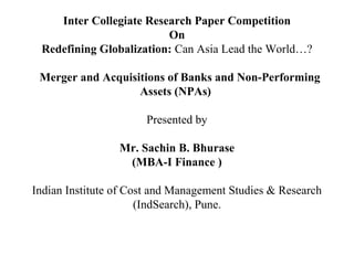 Inter Collegiate Research Paper Competition
On
Redefining Globalization: Can Asia Lead the World…?
Merger and Acquisitions of Banks and Non-Performing
Assets (NPAs)
Presented by
Mr. Sachin B. Bhurase
(MBA-I Finance )
Indian Institute of Cost and Management Studies & Research
(IndSearch), Pune.
 
 