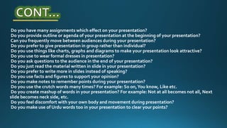 Do you have many assignments which effect on your presentation?
Do you provide outline or agenda of your presentation at the beginning of your presentation?
Can you frequently move between audiences during your presentation?
Do you prefer to give presentation in group rather than individual?
Do you use things like charts, graphs and diagrams to make your presentation look attractive?
Do you use to wear formal dresses in presentation?
Do you ask questions to the audience in the end of your presentation?
Do you just read the material written in slide in your presentation?
Do you prefer to write more in slides instead of speaking?
Do you use facts and figures to support your opinion?
Do you make notes to remember points during your presentation?
Do you use the crutch words many times? For example: So on,You know, Like etc.
Do you create mashup of words in your presentation? For example: Not at all becomes not all, Next
slide becomes neck side, etc.
Do you feel discomfort with your own body and movement during presentation?
Do you make use of Urdu words too in your presentation to clear your points?
 