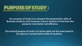 Our purpose of study is to compare the presentation skills of
Business students and Computer science student to find that who
presents more better and effective.
Our second purpose of study is to know what are the areas need to
be improve in presentation skills of students.
 