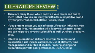 • There are many thinks which boost up your career and one of
them is that how you present yourself in this competitive world
by your presentation skill. (Rahul Patiala, 2002)
• If you present better you can influence .if you can influence, you
can change lives. Presentation skills is key to successful career
and can helps you in your student life as well. (Andrew Bradbury,
2010)
.
• Effective presentation skills are essential for success and
presentation skill include confidence. Use of platform, time
management and burden of studies. Proper planning and
preparation perverts poor performance. (Jie Shi, 2013)
 