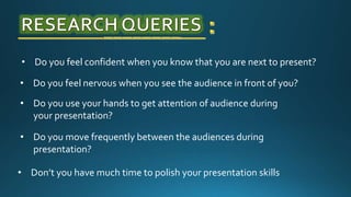 • Do you feel confident when you know that you are next to present?
• Don’t you have much time to polish your presentation skills
• Do you feel nervous when you see the audience in front of you?
• Do you use your hands to get attention of audience during
your presentation?
• Do you move frequently between the audiences during
presentation?
 