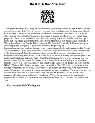 The Right to Bear Arms Essay
The Right to Bear Arms How many of us want the U.S. government to have the right to tell us what to
do, and when w can do it. There are probably not many who would agree that the government should
have that right. Though having gun control laws is not to that extreme, some would say it is the first
step. Growing up in a small town, and also growing up with guns my whole life I was one of those
people who did not want gun control laws. Then after reading two articles that discussed this topic I
found that I have been ignorant about this subject. I read the articles that discussed gun control by J.
Warren Cassidy and Nan Desuka. In the first article The Case for Firearms by J. Warren Cassidy, the
author argues that the right to ... Show more content on Helpwriting.net ...
Desuka also argues that owning a handgun is not protected under the Second Amendment The Second
Amendment may be fairly paraphrased thus : Because an organized militia is necessary to the security
of the State, the people have the right to possess weapons. But the owners of handguns are not
members of a well regulated militia ( 424). In this essay the author is banning of some handguns. After
reading each article and analyzing them, I found the Desuka essay to be a better composed essay for
several reasons. The first reason the Desuka essay is more effective than Cassidy is, because Desuka
tends to be more of a believable authority than does Cassidy. Cassidy at the time of the essay was the
NRA S ( National Rifle Association ) executive vise president. The NRA is the biggest advocate for
the right to bear arms. In his essay, Cassidy seems to be more involved in trying to sell memberships
for the NRA than trying to show why there shouldn t be any gun control laws: There are better ways to
advance our society than to excuse criminal behavior. The NRA initiated the first hunter safety
program, which has trained millions of young hunters. We are the shooting sport s leading safety
organization, with more than 26,000 certified instructors training 750,000 students, and trainers last
year
... Get more on HelpWriting.net ...
 