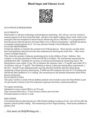 Blood Sugar and Glucose Level
GLUCOWATCH BIOGRAPHER
GLUCOWATCH
Glucowatch is a advance technology in blood glucose monitoring . this will use very low current to
measure glucose level from interstitial fluid , and shows the digital reading. Gluco watch works in the
principal of Reverse Intophoresis based Glucose Monitoring devise ( RIGMD ). It is programmed to
alert the person when the glucose level gets high or low in blood concentration . and helps the person
to maintain constant glucose level . It is easy and user friendly ( David Mendosa, 2010 )
GLUCOSE MONITORING
It helps the diabetes to maintain the constant level of blood glucose . Those persons can plan about
their food preference physical activities then medication by knowing the result from ... Show more
content on Helpwriting.net ...
They check the accuracy of glucose monitoring device in the children of type 1 diabetes , they
compare 1st and 2nd generation CGMS and GW2B on Children. The international organisation for
standardisation ISO , standards for accuracy of continuous blood glucose monitoring sensor. The
blood glucose value within 15 mg / DL of reference the reference value ≤ 75 mg/DL and within 20 %
of reference value gt; 75 mg/DL. This definition is shown in data pair meeting these requirements. (
David C . Konoff ) (care diabetesjournals.org) The direcNet found the reference blood group
monitoring of Hypo glycemic blood group , CGMS met ISO standard with only 48 % of reading and
GW2B met ISO standard in 32 % reading. The research proves the detailed information about blood
glucose monitoring .
GLUCOWATCH USES
Also gluco watches is tested with ten diabetes patients were invited to assess the GlucoWatch as part
of a pre launch evolution in the UK all patients experience the below mentioned problems
No regular monitoring,
Suboptimal or poor control (HbA1c gt; 8%) and
They were provided with a 1 2 hour session of demo and were then
On hand machine as trial for 2 weak
DISCUSSION
Conventional glucose detecting devices offer limited readings on glucose levels , but will not offer the
dynamic glucose profile reading . This monitoring involves finger pricking , which posses problem in
patients such
... Get more on HelpWriting.net ...
 