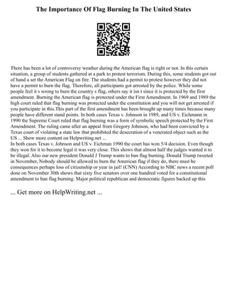 The Importance Of Flag Burning In The United States
There has been a lot of controversy weather during the American flag is right or not. In this certain
situation, a group of students gathered at a park to protest terrorism. During this, some students got out
of hand a set the American Flag on fire. The students had a permit to protest however they did not
have a permit to burn the flag. Therefore, all participants got arrested by the police. While some
people feel it s wrong to burn the country s flag, others say it isn t since it is protected by the first
amendment. Burning the American flag is protected under the First Amendment. In 1969 and 1989 the
high court ruled that flag burning was protected under the constitution and you will not get arrested if
you participate in this.This part of the first amendment has been brought up many times because many
people have different stand points. In both cases Texas v. Johnson in 1989, and US v. Eichmann in
1990 the Supreme Court ruled that flag burning was a form of symbolic speech protected by the First
Amendment. The ruling came after an appeal from Gregory Johnson, who had been convicted by a
Texas court of violating a state law that prohibited the desecration of a venerated object such as the
US ... Show more content on Helpwriting.net ...
In both cases Texas v. Johnson and US v. Eichman 1990 the court has won 5/4 decision. Even though
they won for it to become legal it was very close. This shows that almost half the judges wanted it to
be illegal. Also our new president Donald J Trump wants to ban flag burning. Donald Trump tweeted
in November, Nobody should be allowed to burn the American flag if they do, there must be
consequences perhaps loss of citizenship or year in jail! (CNN) According to NBC news a recent poll
done on November 30th shows that sixty five senators over one hundred voted for a constitutional
amendment to ban flag burning. Major political republican and democratic figures backed up this
... Get more on HelpWriting.net ...
 