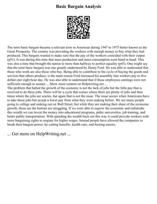 Basic Bargain Analysis
The term basic bargain became a relevant term in American during 1947 to 1975 better known as the
Great Prosperity. The country was providing the workers with enough money to buy what they had
produced. This bargain wanted to make sure that the pay of the workers coincided with their output
(p51). It was during this time that mass production and mass consumption went hand in hand. This
was also a time that brought the nation to more than halfway to perfect equality (p43). One might say
that the term basic bargain was one greatly understood by Henry Ford. He was able to understand that
those who work are also those who buy. Being able to contribute to the cycle of buying the goods and
services that others produce, is the main reason Ford increased his assembly line workers pay to five
dollars per eight hour day. He was also able to understand that if those employees earnings were not
sufficient enough to sustain ... Show more content on Helpwriting.net ...
The problem that halted the growth of the economy is not the lack of jobs but the little pay that is
received to do these jobs. There will be a cycle that comes where there are plenty of jobs and then
times where the jobs are scaries, but again that is not the issue. The issue occurs when Americans have
to take those jobs but accept a lower pay from what they were making before. We see many people
going to college and making out on Wall Street, but while they are making their share of the ecomoinc
growth, those are the bottom are struggling. If we were able to regrow the economic and redistrube
this wealth we can invest the money into educational programs, pubic universities, job training, and
better public transportation. With spending the wealth back out this way it could provide workers with
more bargaining rights to nogiate for higher wages. Intsead people have allowed the companies to
break their bargain power, by cutting benefits, health care, and busting unions,
... Get more on HelpWriting.net ...
 