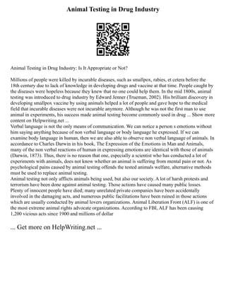 Animal Testing in Drug Industry
Animal Testing in Drug Industry: Is It Appropriate or Not?
Millions of people were killed by incurable diseases, such as smallpox, rabies, et cetera before the
18th century due to lack of knowledge in developing drugs and vaccine at that time. People caught by
the diseases were hopeless because they knew that no one could help them. In the mid 1800s, animal
testing was introduced to drug industry by Edward Jenner (Trueman, 2002). His brilliant discovery in
developing smallpox vaccine by using animals helped a lot of people and gave hope to the medical
field that incurable diseases were not incurable anymore. Although he was not the first man to use
animal in experiments, his success made animal testing become commonly used in drug ... Show more
content on Helpwriting.net ...
Verbal language is not the only means of communication. We can notice a person s emotions without
him saying anything because of non verbal language or body language he expressed. If we can
examine body language in human, then we are also able to observe non verbal language of animals. In
accordance to Charles Darwin in his book, The Expression of the Emotions in Man and Animals,
many of the non verbal reactions of human in expressing emotions are identical with those of animals
(Darwin, 1873). Thus, there is no reason that one, especially a scientist who has conducted a lot of
experiments with animals, does not know whether an animal is suffering from mental pain or not. As
psychological pains caused by animal testing offends the tested animals welfare, alternative methods
must be used to replace animal testing.
Animal testing not only afflicts animals being used, but also our society. A lot of harsh protests and
terrorism have been done against animal testing. Those actions have caused many public losses.
Plenty of innocent people have died; many unrelated private companies have been accidentally
involved in the damaging acts, and numerous public facilitations have been ruined in those actions
which are usually conducted by animal lovers organizations. Animal Liberation Front (ALF) is one of
the most extreme animal rights advocate organizations. According to FBI, ALF has been causing
1,200 vicious acts since 1900 and millions of dollar
... Get more on HelpWriting.net ...
 