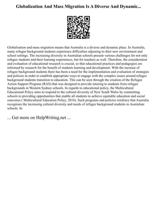 Globalization And Mass Migration Is A Diverse And Dynamic...
Globalisation and mass migration means that Australia is a diverse and dynamic place. In Australia,
many refugee background students experience difficulties adjusting to their new environment and
school settings. The increasing diversity in Australian schools present various challenges for not only
refugee students and their learning experiences, but for teachers as well. Therefore, the consideration
and evaluation of educational research is crucial, so that educational practices and pedagogies are
informed by research for the benefit of students learning and development. With the increase of
refugee background students there has been a need for the implementation and evaluation of strategies
and policies in order to establish appropriate ways to engage with the complex issues around refugee
background students transition to education. This can be seen through the creation of the Refugee
Action Support Program (RAS) that was designed to provide tutoring to students from refugee
backgrounds in Western Sydney schools. In regards to educational policy, the Multicultural
Educational Policy aims to respond to the cultural diversity of New South Wales by committing
schools to providing opportunities that enable all students to achieve equitable education and social
outcomes ( Multicultural Education Policy, 2016). Such programs and policies reinforce that Australia
recognises the increasing cultural diversity and needs of refugee background students in Australian
schools. In
... Get more on HelpWriting.net ...
 