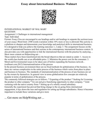 Essay about International Business- Walmart
INTERNATIONAL MARKET OF WAL MART
QUESTION
Assignment 1: Challenges in international management
Type: Individual
Format: Essay (You are encouraged to use headings and/or sub headings to separate the sections/cases
of your essay.) Word limit: 2500 words (variation within 10% more or less is allowed) This activity is
a platform to sharpen and demonstrate your knowledge and analytical skills in international business.
It is designed to help you achieve the learning outcomes 1, 2 amp; 3. The assignment focuses on the
actors of international business and their actions in the contemporary international business context. It
also provides you with opportunities to link the international theories with the practice by analysing ...
Show more content on Helpwriting.net ...
These matters have been transformed into the broad objectives that are stated as under: 1. Access to
the world class health care at an affordable price. 2. Minimize the power cost for the consumer. 3.
Moral and Environmental issues to be taken care of before expanding the business network. .
(wallmart.com,2012) Internationalization of the process
In the present business environment there are no fixed methods for globalization of the business. As
there are various complexities in the entire process of the business which varies from place to place
and business to business. The standards of internationalization of the process of any business are set
by the owners by themselves. In general view in terms globalization few concepts are relatively
popular in terms of globalization of the process.
The commonly followed strategies are as follows. * Exporting of the product * Seeking for Licensing
the product to other company * Go out and give franchising opportunity to other company. * Joint
venturing with the native country firms * Setting up of a wholly owned subsidiary.
Generally the experiment has proved that bring change to the on going firms international
engagement, it lays down the rues and regulation for setting up foreign subsidiaries. Hence it becomes
important to include these variations and give more
... Get more on HelpWriting.net ...
 
