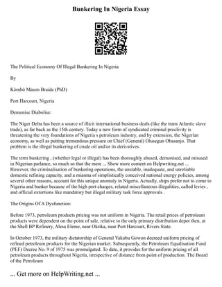 Bunkering In Nigeria Essay
The Political Economy Of Illegal Bunkering In Nigeria
By
Kòmbò Mason Braide (PhD)
Port Harcourt, Nigeria
Demonise Diabolise:
The Niger Delta has been a source of illicit international business deals (like the trans Atlantic slave
trade), as far back as the 15th century. Today a new form of syndicated criminal proclivity is
threatening the very foundations of Nigeria s petroleum industry, and by extension, the Nigerian
economy, as well as putting tremendous pressure on Chief (General) Olusegun Obasanjo. That
problem is the illegal bunkering of crude oil and/or its derivatives.
The term bunkering , (whether legal or illegal) has been thoroughly abused, demonised, and misused
in Nigerian parlance, so much so that the mere ... Show more content on Helpwriting.net ...
However, the criminalisation of bunkering operations, the unstable, inadequate, and unreliable
domestic refining capacity, and a miasma of simplistically conceived national energy policies, among
several other reasons, account for this unique anomaly in Nigeria. Actually, ships prefer not to come to
Nigeria and bunker because of the high port charges, related miscellaneous illegalities, called levies ,
and official extortions like mandatory but illegal military task force approvals .
The Origins Of A Dysfunction:
Before 1973, petroleum products pricing was not uniform in Nigeria. The retail prices of petroleum
products were dependent on the point of sale, relative to the only primary distribution depot then, at
the Shell BP Refinery, Alesa Eleme, near Okrika, near Port Harcourt, Rivers State.
In October 1973, the military dictatorship of General Yakubu Gowon decreed uniform pricing of
refined petroleum products for the Nigerian market. Subsequently, the Petroleum Equalisation Fund
(PEF) Decree No. 9 of 1975 was promulgated. To date, it provides for the uniform pricing of all
petroleum products throughout Nigeria, irrespective of distance from point of production. The Board
of the Petroleum
... Get more on HelpWriting.net ...
 