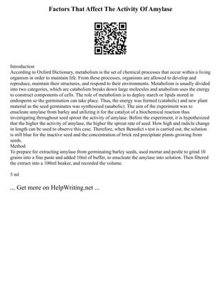 Factors That Affect The Activity Of Amylase
Introduction
According to Oxford Dictionary, metabolism is the set of chemical processes that occur within a living
organism in order to maintain life. From these processes, organisms are allowed to develop and
reproduce, maintain their structures, and respond to their environments. Metabolism is usually divided
into two categories, which are catabolism breaks down large molecules and anabolism uses the energy
to construct components of cells. The role of metabolism is to deploy starch or lipids stored in
endosperm so the germination can take place. Thus, the energy was formed (catabolic) and new plant
material as the seed germinates was synthesised (anabolic). The aim of the experiment was to
enucleate amylase from barley and utilizing it for the catalyst of a biochemical reaction thus
investigating throughout seed sprout the activity of amylase. Before the experiment, it is hypothesized
that the higher the activity of amylase, the higher the sprout rate of seed. How high and radicle change
in length can be used to observe this case. Therefore, when Benedict s test is carried out, the solution
is still blue for the inactive seed and the concentration of brick red precipitate plants growing from
seeds.
Method
To prepare for extracting amylase from germinating barley seeds, used mortar and pestle to grind 10
grains into a fine paste and added 10ml of buffer, to enucleate the amylase into solution. Then filtered
the extract into a 100ml beaker, and recorded the volume.
5 ml
... Get more on HelpWriting.net ...
 