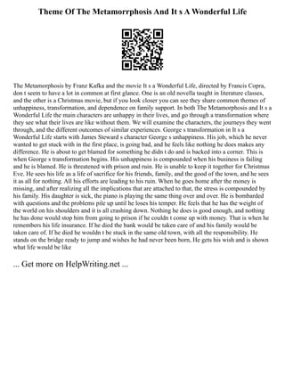 Theme Of The Metamorrphosis And It s A Wonderful Life
The Metamorphosis by Franz Kafka and the movie It s a Wonderful Life, directed by Francis Copra,
don t seem to have a lot in common at first glance. One is an old novella taught in literature classes,
and the other is a Christmas movie, but if you look closer you can see they share common themes of
unhappiness, transformation, and dependence on family support. In both The Metamorphosis and It s a
Wonderful Life the main characters are unhappy in their lives, and go through a transformation where
they see what their lives are like without them. We will examine the characters, the journeys they went
through, and the different outcomes of similar experiences. George s transformation in It s a
Wonderful Life starts with James Steward s character George s unhappiness. His job, which he never
wanted to get stuck with in the first place, is going bad, and he feels like nothing he does makes any
difference. He is about to get blamed for something he didn t do and is backed into a corner. This is
when George s transformation begins. His unhappiness is compounded when his business is failing
and he is blamed. He is threatened with prison and ruin. He is unable to keep it together for Christmas
Eve. He sees his life as a life of sacrifice for his friends, family, and the good of the town, and he sees
it as all for nothing. All his efforts are leading to his ruin. When he goes home after the money is
missing, and after realizing all the implications that are attached to that, the stress is compounded by
his family. His daughter is sick, the piano is playing the same thing over and over. He is bombarded
with questions and the problems pile up until he loses his temper. He feels that he has the weight of
the world on his shoulders and it is all crashing down. Nothing he does is good enough, and nothing
he has done would stop him from going to prison if he couldn t come up with money. That is when he
remembers his life insurance. If he died the bank would be taken care of and his family would be
taken care of. If he died he wouldn t be stuck in the same old town, with all the responsibility. He
stands on the bridge ready to jump and wishes he had never been born, He gets his wish and is shown
what life would be like
... Get more on HelpWriting.net ...
 