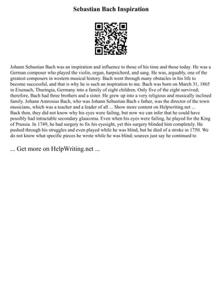 Sebastian Bach Inspiration
Johann Sebastian Bach was an inspiration and influence to those of his time and those today. He was a
German composer who played the violin, organ, harpsichord, and sang. He was, arguably, one of the
greatest composers in western musical history. Bach went through many obstacles in his life to
become successful, and that is why he is such an inspiration to me. Bach was born on March 31, 1865
in Eisenach, Thuringia, Germany into a family of eight children. Only five of the eight survived;
therefore, Bach had three brothers and a sister. He grew up into a very religious and musically inclined
family. Johann Amrosius Bach, who was Johann Sebastian Bach s father, was the director of the town
musicians, which was a teacher and a leader of all ... Show more content on Helpwriting.net ...
Back then, they did not know why his eyes were failing, but now we can infer that he could have
possibly had intractable secondary glaucoma. Even when his eyes were failing, he played for the King
of Prussia. In 1749, he had surgery to fix his eyesight, yet this surgery blinded him completely. He
pushed through his struggles and even played while he was blind, but he died of a stroke in 1750. We
do not know what specific pieces he wrote while he was blind; sources just say he continued to
... Get more on HelpWriting.net ...
 