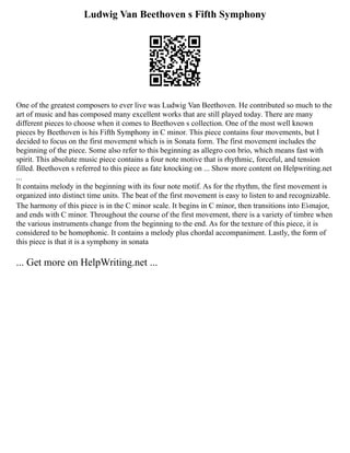 Ludwig Van Beethoven s Fifth Symphony
One of the greatest composers to ever live was Ludwig Van Beethoven. He contributed so much to the
art of music and has composed many excellent works that are still played today. There are many
different pieces to choose when it comes to Beethoven s collection. One of the most well known
pieces by Beethoven is his Fifth Symphony in C minor. This piece contains four movements, but I
decided to focus on the first movement which is in Sonata form. The first movement includes the
beginning of the piece. Some also refer to this beginning as allegro con brio, which means fast with
spirit. This absolute music piece contains a four note motive that is rhythmic, forceful, and tension
filled. Beethoven s referred to this piece as fate knocking on ... Show more content on Helpwriting.net
...
It contains melody in the beginning with its four note motif. As for the rhythm, the first movement is
organized into distinct time units. The beat of the first movement is easy to listen to and recognizable.
The harmony of this piece is in the C minor scale. It begins in C minor, then transitions into E♭major,
and ends with C minor. Throughout the course of the first movement, there is a variety of timbre when
the various instruments change from the beginning to the end. As for the texture of this piece, it is
considered to be homophonic. It contains a melody plus chordal accompaniment. Lastly, the form of
this piece is that it is a symphony in sonata
... Get more on HelpWriting.net ...
 