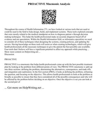 PROACTIVE Mnemonic Analysis
Throughout the course of Health Information 371, we have looked at various tools that are used or
could be used in the field to help design, build, and implement systems. These tools explored concepts
that were mostly related to the medical standpoint on how to diagnose patient s through decision
making techniques. This helps the health professional make an accurate diagnosis based off of
evidence and not speculation. Within the Health Information field, as informatics specialists we need
to consider all of these techniques when designing the systems, creating policies, and updating the
servers. Having knowledge on these tools will assist us when creating technologies, which will give
health professionals all the necessary techniques to give the patient the best possible care available.
Four tools that I believe will have a significant potential to affect my approach while practicing ...
Show more content on Helpwriting.net ...
Discussion
PROACTIVE
PROACTIVE is a mnemonic that helps health professionals come up with the best possible treatment
plan by looking at the problem from different points of view. The PROACTIVE mnemonic is split up
into three sections: defining the problem, determining the alternatives, consequences, and trade offs,
and integration and exploration. In the first section (PRO), it looks at defining the problem, reframing
the question, and focusing on the objective. This allows health professionals to look at the problem as
broadly as possible to ensure that they have considered all of the possible consequences and who will
be affected by the problem before deciding on an objective. Once the objective is set you can look at
the second part of
... Get more on HelpWriting.net ...
 